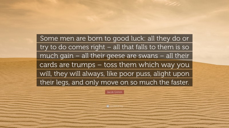 Jacob Grimm Quote: “Some men are born to good luck: all they do or try to do comes right – all that falls to them is so much gain – all their geese are swans – all their cards are trumps – toss them which way you will, they will always, like poor puss, alight upon their legs, and only move on so much the faster.”