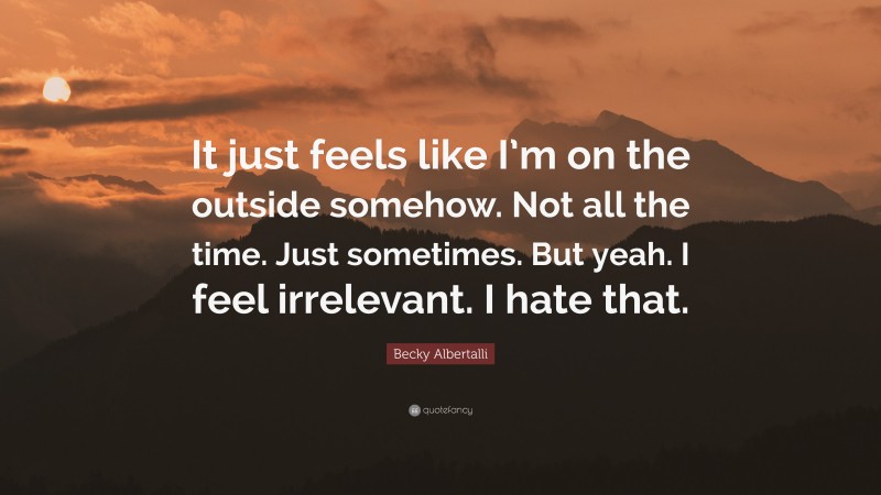 Becky Albertalli Quote: “It just feels like I’m on the outside somehow. Not all the time. Just sometimes. But yeah. I feel irrelevant. I hate that.”