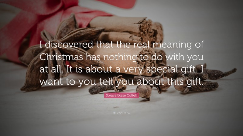 Soraya Diase Coffelt Quote: “I discovered that the real meaning of Christmas has nothing to do with you at all. It is about a very special gift. I want to you tell you about this gift.”