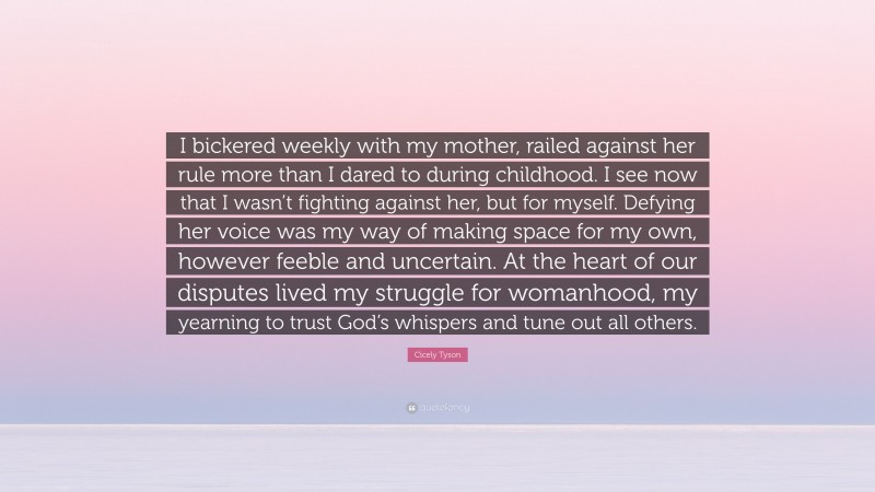 Cicely Tyson Quote: “I bickered weekly with my mother, railed against her rule more than I dared to during childhood. I see now that I wasn’t fighting against her, but for myself. Defying her voice was my way of making space for my own, however feeble and uncertain. At the heart of our disputes lived my struggle for womanhood, my yearning to trust God’s whispers and tune out all others.”