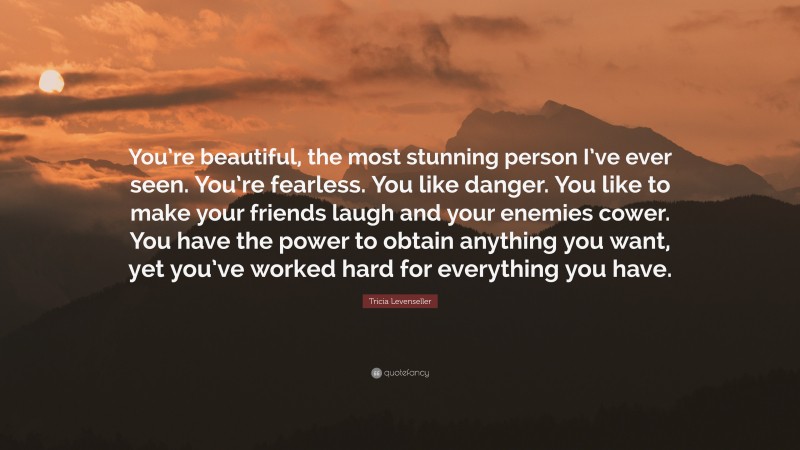Tricia Levenseller Quote: “You’re beautiful, the most stunning person I’ve ever seen. You’re fearless. You like danger. You like to make your friends laugh and your enemies cower. You have the power to obtain anything you want, yet you’ve worked hard for everything you have.”