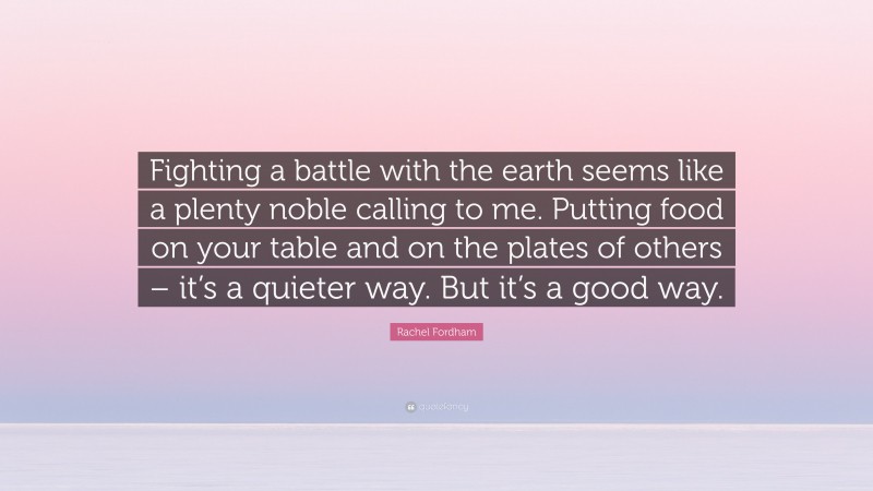 Rachel Fordham Quote: “Fighting a battle with the earth seems like a plenty noble calling to me. Putting food on your table and on the plates of others – it’s a quieter way. But it’s a good way.”