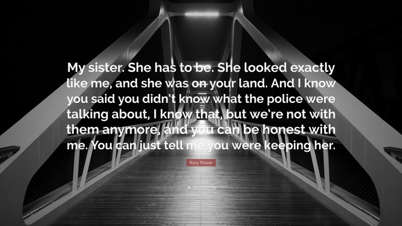 Rory Power Quote: “My sister. She has to be. She looked exactly like me, and she was on your land. And I know you said you didn’t know what the police were talking about, I know that, but we’re not with them anymore, and you can be honest with me. You can just tell me you were keeping her.”