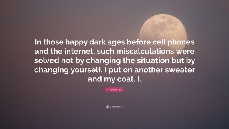 Ann Patchett Quote: “In those happy dark ages before cell phones and the internet, such miscalculations were solved not by changing the situation but by changing yourself. I put on another sweater and my coat. I.”