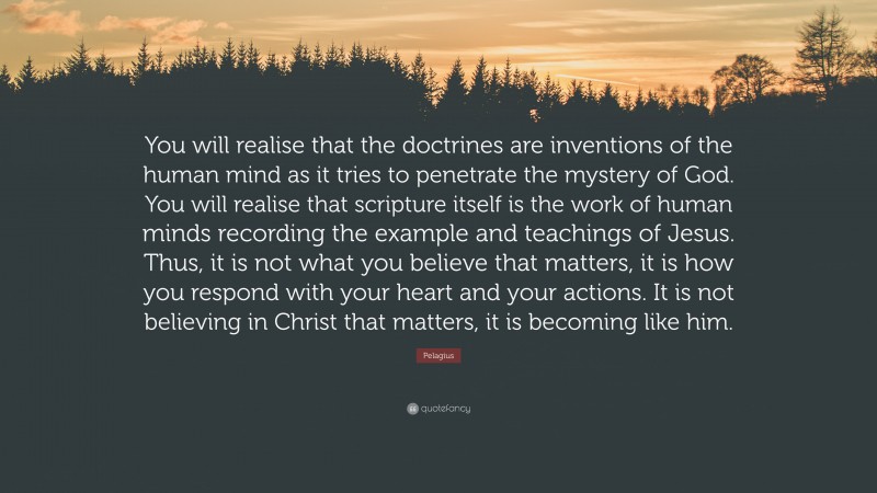 Pelagius Quote: “You will realise that the doctrines are inventions of the human mind as it tries to penetrate the mystery of God. You will realise that scripture itself is the work of human minds recording the example and teachings of Jesus. Thus, it is not what you believe that matters, it is how you respond with your heart and your actions. It is not believing in Christ that matters, it is becoming like him.”