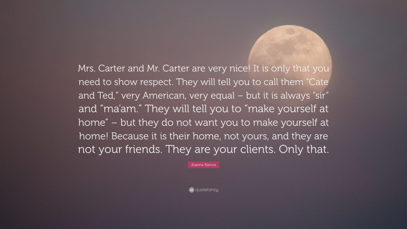 Joanne Ramos Quote: “Mrs. Carter and Mr. Carter are very nice! It is only that you need to show respect. They will tell you to call them “Cate and Ted,” very American, very equal – but it is always “sir” and “ma’am.” They will tell you to “make yourself at home” – but they do not want you to make yourself at home! Because it is their home, not yours, and they are not your friends. They are your clients. Only that.”