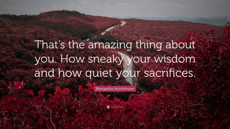 Margarita Montimore Quote: “That’s the amazing thing about you. How sneaky your wisdom and how quiet your sacrifices.”