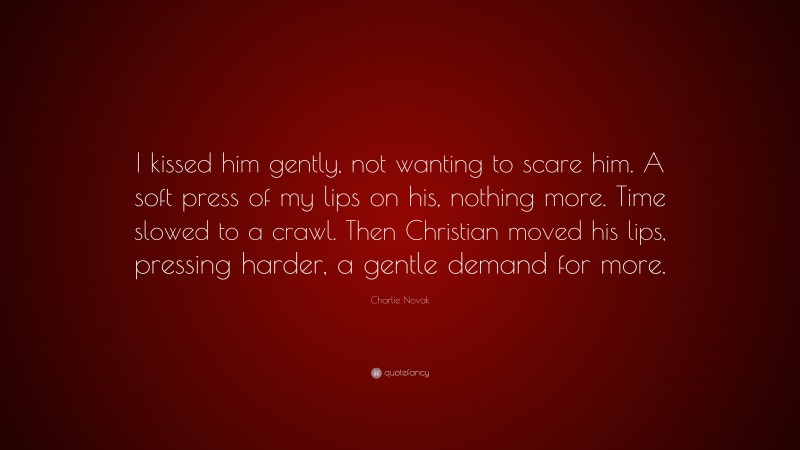 Charlie Novak Quote: “I kissed him gently, not wanting to scare him. A soft press of my lips on his, nothing more. Time slowed to a crawl. Then Christian moved his lips, pressing harder, a gentle demand for more.”