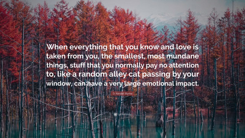 D. Randall Blythe Quote: “When everything that you know and love is taken from you, the smallest, most mundane things, stuff that you normally pay no attention to, like a random alley cat passing by your window, can have a very large emotional impact.”