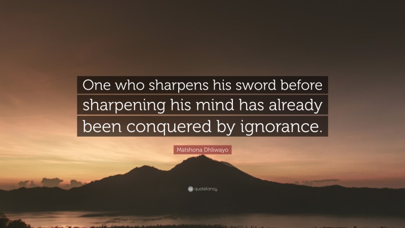 Matshona Dhliwayo Quote: “One who sharpens his sword before sharpening his mind has already been conquered by ignorance.”