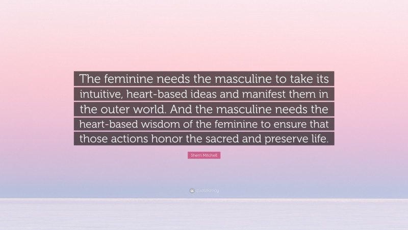 Sherri Mitchell Quote: “The feminine needs the masculine to take its intuitive, heart-based ideas and manifest them in the outer world. And the masculine needs the heart-based wisdom of the feminine to ensure that those actions honor the sacred and preserve life.”