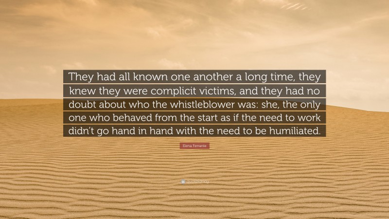 Elena Ferrante Quote: “They had all known one another a long time, they knew they were complicit victims, and they had no doubt about who the whistleblower was: she, the only one who behaved from the start as if the need to work didn’t go hand in hand with the need to be humiliated.”