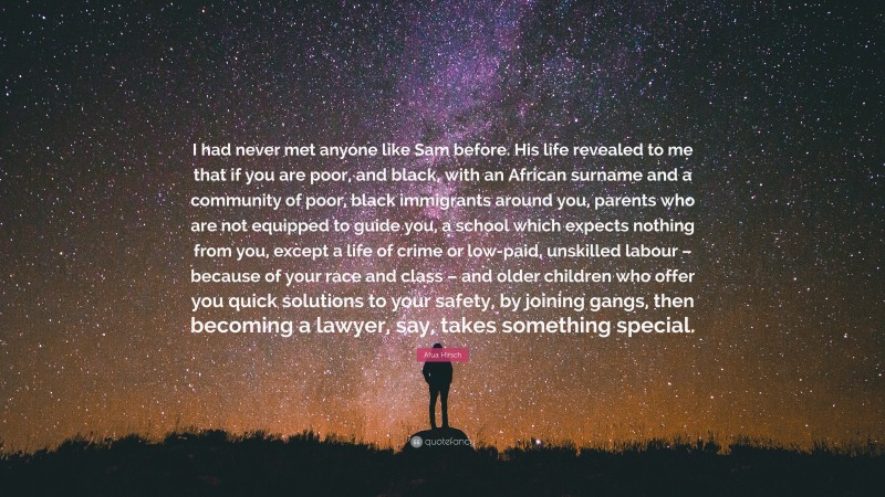 Afua Hirsch Quote: “I had never met anyone like Sam before. His life revealed to me that if you are poor, and black, with an African surname and a community of poor, black immigrants around you, parents who are not equipped to guide you, a school which expects nothing from you, except a life of crime or low-paid, unskilled labour – because of your race and class – and older children who offer you quick solutions to your safety, by joining gangs, then becoming a lawyer, say, takes something special.”