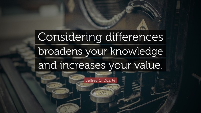 Jeffrey G. Duarte Quote: “Considering differences broadens your knowledge and increases your value.”