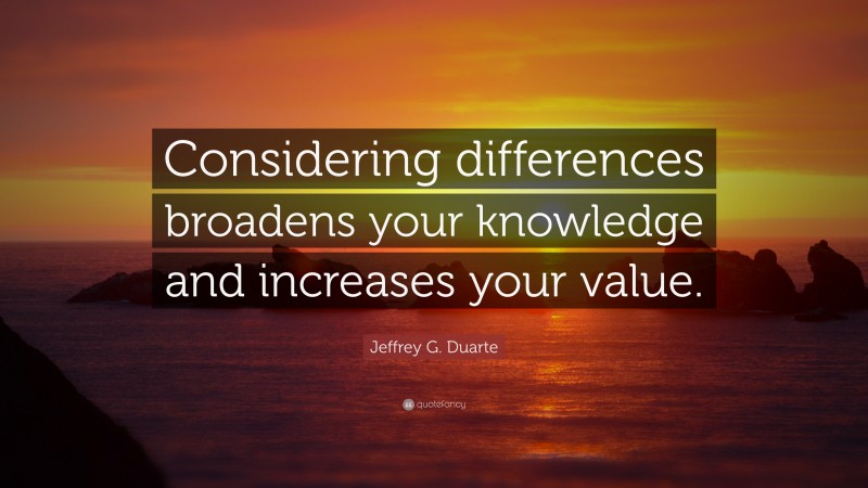 Jeffrey G. Duarte Quote: “Considering differences broadens your knowledge and increases your value.”