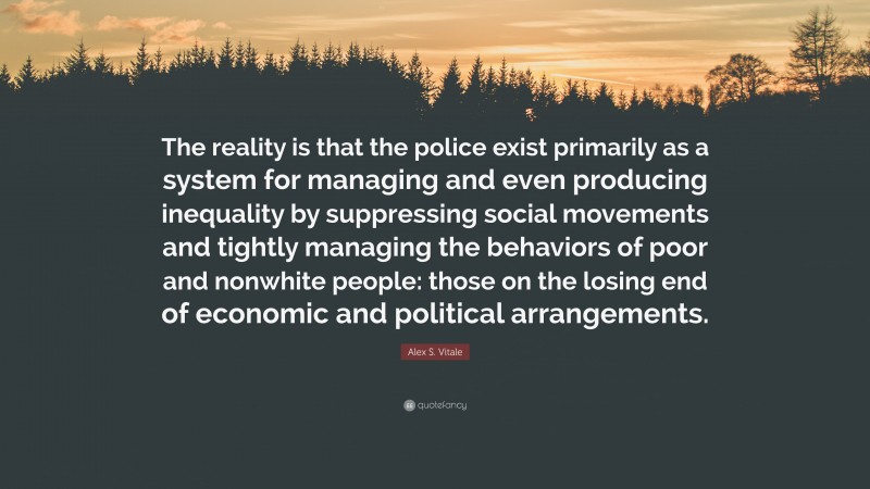Alex S. Vitale Quote: “The reality is that the police exist primarily as a system for managing and even producing inequality by suppressing social movements and tightly managing the behaviors of poor and nonwhite people: those on the losing end of economic and political arrangements.”