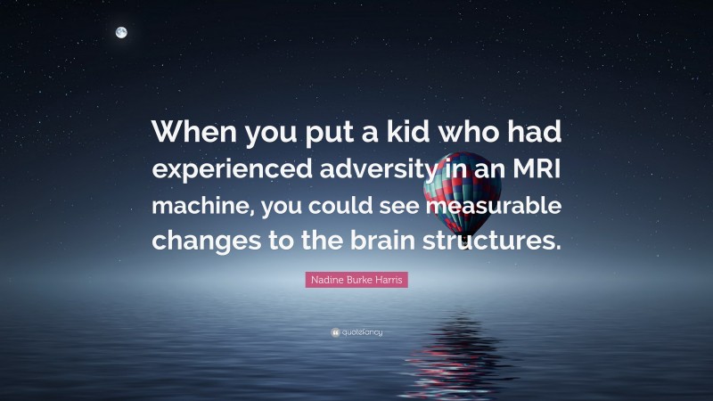 Nadine Burke Harris Quote: “When you put a kid who had experienced adversity in an MRI machine, you could see measurable changes to the brain structures.”