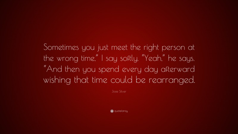 Josie Silver Quote: “Sometimes you just meet the right person at the wrong time,” I say softly. “Yeah,” he says. “And then you spend every day afterward wishing that time could be rearranged.”