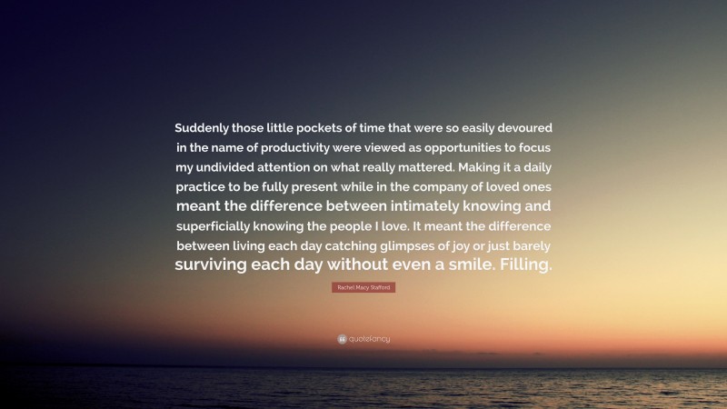 Rachel Macy Stafford Quote: “Suddenly those little pockets of time that were so easily devoured in the name of productivity were viewed as opportunities to focus my undivided attention on what really mattered. Making it a daily practice to be fully present while in the company of loved ones meant the difference between intimately knowing and superficially knowing the people I love. It meant the difference between living each day catching glimpses of joy or just barely surviving each day without even a smile. Filling.”