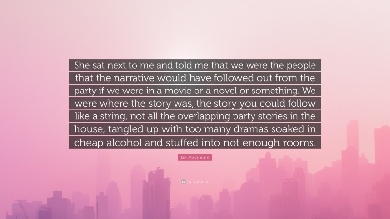 Erin Morgenstern Quote: “She sat next to me and told me that we were the people that the narrative would have followed out from the party if we were in a movie or a novel or something. We were where the story was, the story you could follow like a string, not all the overlapping party stories in the house, tangled up with too many dramas soaked in cheap alcohol and stuffed into not enough rooms.”