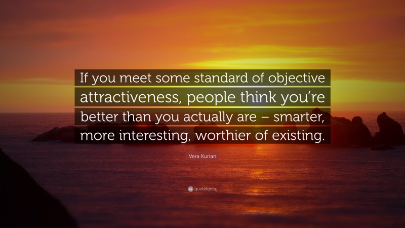 Vera Kurian Quote: “If you meet some standard of objective attractiveness, people think you’re better than you actually are – smarter, more interesting, worthier of existing.”