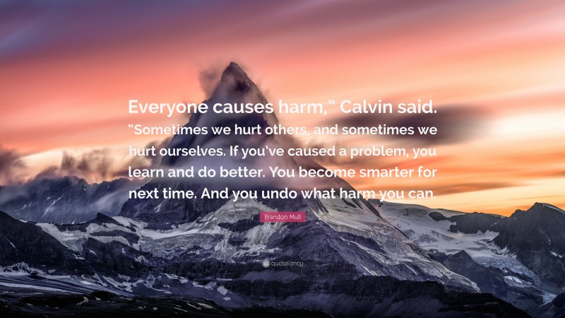 Brandon Mull Quote: “Everyone causes harm,” Calvin said. “Sometimes we hurt others, and sometimes we hurt ourselves. If you’ve caused a problem, you learn and do better. You become smarter for next time. And you undo what harm you can.”