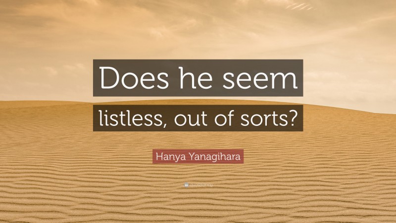 Hanya Yanagihara Quote: “Does he seem listless, out of sorts?”