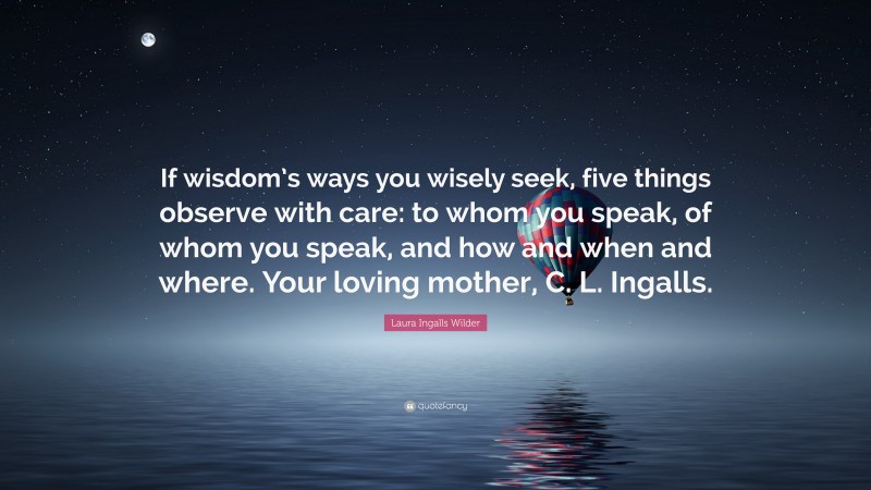 Laura Ingalls Wilder Quote: “If wisdom’s ways you wisely seek, five things observe with care: to whom you speak, of whom you speak, and how and when and where. Your loving mother, C. L. Ingalls.”