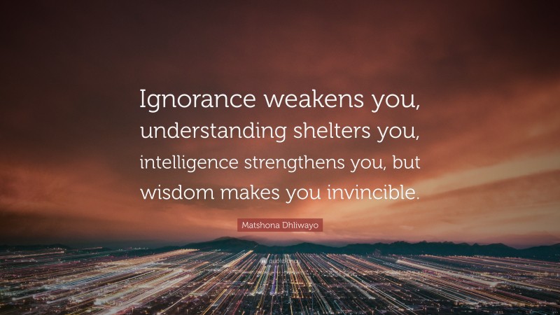Matshona Dhliwayo Quote: “Ignorance weakens you, understanding shelters you, intelligence strengthens you, but wisdom makes you invincible.”