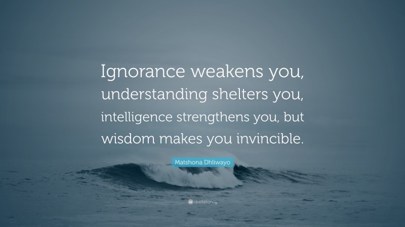 Matshona Dhliwayo Quote: “Ignorance weakens you, understanding shelters you, intelligence strengthens you, but wisdom makes you invincible.”