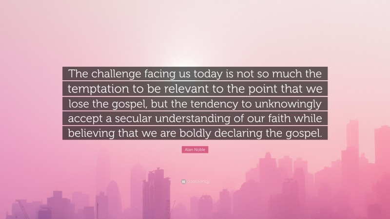 Alan Noble Quote: “The challenge facing us today is not so much the temptation to be relevant to the point that we lose the gospel, but the tendency to unknowingly accept a secular understanding of our faith while believing that we are boldly declaring the gospel.”