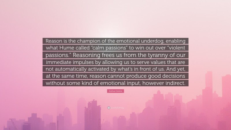 Joshua Greene Quote: “Reason is the champion of the emotional underdog, enabling what Hume called “calm passions” to win out over “violent passions.” Reasoning frees us from the tyranny of our immediate impulses by allowing us to serve values that are not automatically activated by what’s in front of us. And yet, at the same time, reason cannot produce good decisions without some kind of emotional input, however indirect.”