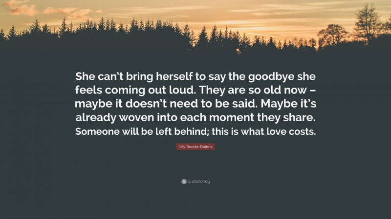 Lily Brooks-Dalton Quote: “She can’t bring herself to say the goodbye she feels coming out loud. They are so old now – maybe it doesn’t need to be said. Maybe it’s already woven into each moment they share. Someone will be left behind; this is what love costs.”