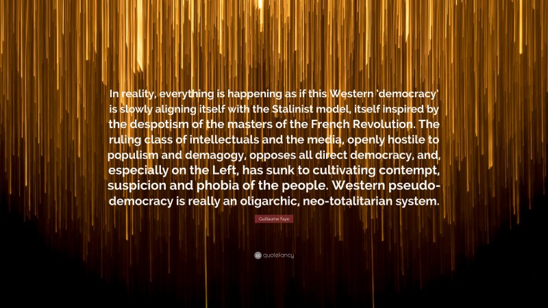 Guillaume Faye Quote: “In reality, everything is happening as if this Western ‘democracy’ is slowly aligning itself with the Stalinist model, itself inspired by the despotism of the masters of the French Revolution. The ruling class of intellectuals and the media, openly hostile to populism and demagogy, opposes all direct democracy, and, especially on the Left, has sunk to cultivating contempt, suspicion and phobia of the people. Western pseudo-democracy is really an oligarchic, neo-totalitarian system.”