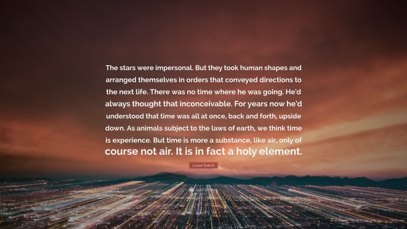 Louise Erdrich Quote: “The stars were impersonal. But they took human shapes and arranged themselves in orders that conveyed directions to the next life. There was no time where he was going. He’d always thought that inconceivable. For years now he’d understood that time was all at once, back and forth, upside down. As animals subject to the laws of earth, we think time is experience. But time is more a substance, like air, only of course not air. It is in fact a holy element.”
