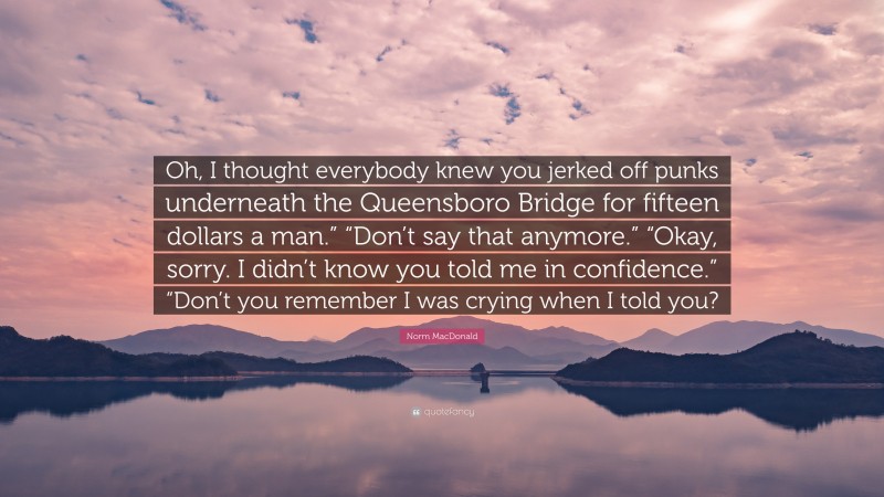 Norm MacDonald Quote: “Oh, I thought everybody knew you jerked off punks underneath the Queensboro Bridge for fifteen dollars a man.” “Don’t say that anymore.” “Okay, sorry. I didn’t know you told me in confidence.” “Don’t you remember I was crying when I told you?”