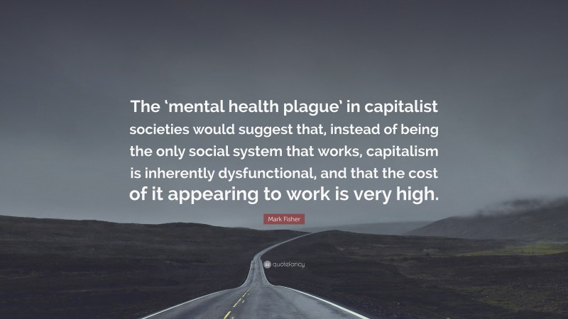 Mark Fisher Quote: “The ‘mental health plague’ in capitalist societies would suggest that, instead of being the only social system that works, capitalism is inherently dysfunctional, and that the cost of it appearing to work is very high.”