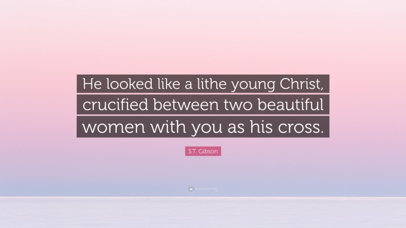 S.T. Gibson Quote: “He looked like a lithe young Christ, crucified between two beautiful women with you as his cross.”