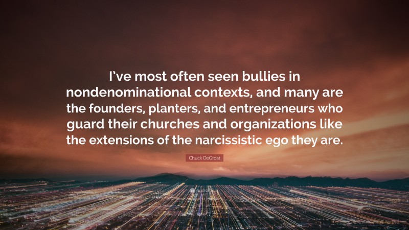 Chuck DeGroat Quote: “I’ve most often seen bullies in nondenominational contexts, and many are the founders, planters, and entrepreneurs who guard their churches and organizations like the extensions of the narcissistic ego they are.”