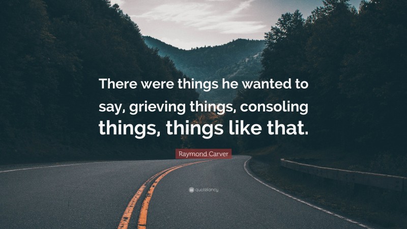 Raymond Carver Quote: “There were things he wanted to say, grieving things, consoling things, things like that.”