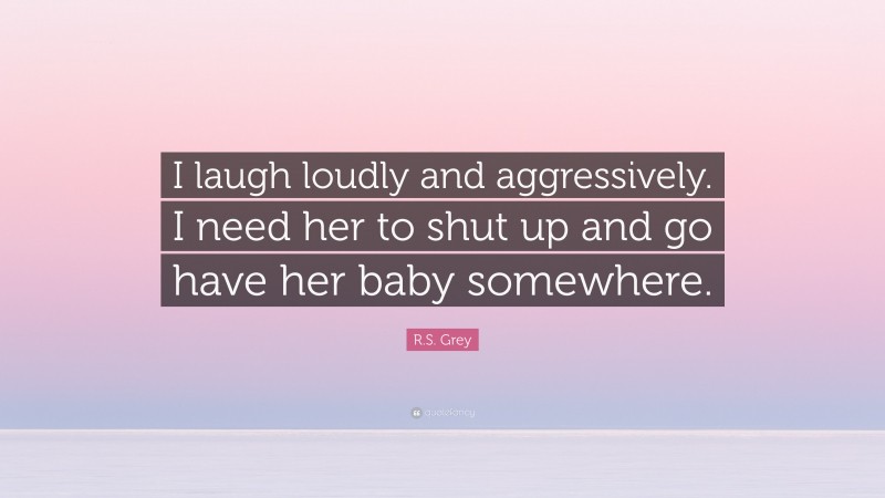 R.S. Grey Quote: “I laugh loudly and aggressively. I need her to shut up and go have her baby somewhere.”