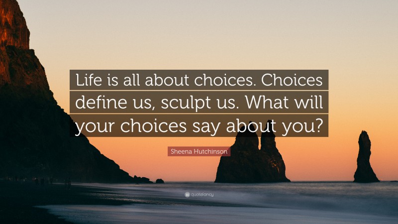 Sheena Hutchinson Quote: “Life is all about choices. Choices define us, sculpt us. What will your choices say about you?”