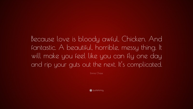 Emma Chase Quote: “Because love is bloody awful, Chicken. And fantastic. A beautiful, horrible, messy thing. It will make you feel like you can fly one day and rip your guts out the next. It’s complicated.”