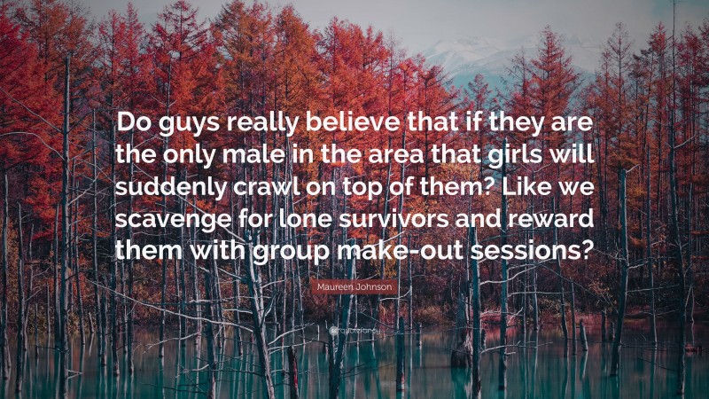 Maureen Johnson Quote: “Do guys really believe that if they are the only male in the area that girls will suddenly crawl on top of them? Like we scavenge for lone survivors and reward them with group make-out sessions?”