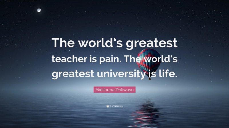 Matshona Dhliwayo Quote: “The world’s greatest teacher is pain. The world’s greatest university is life.”