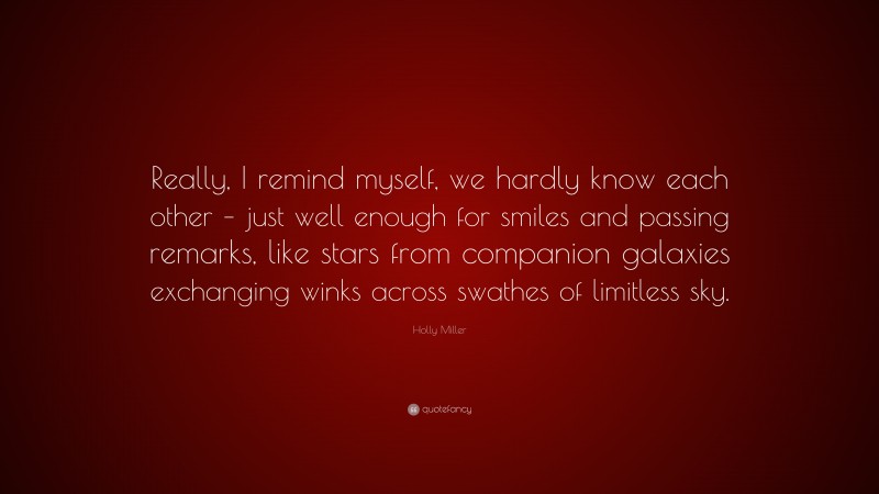 Holly Miller Quote: “Really, I remind myself, we hardly know each other – just well enough for smiles and passing remarks, like stars from companion galaxies exchanging winks across swathes of limitless sky.”