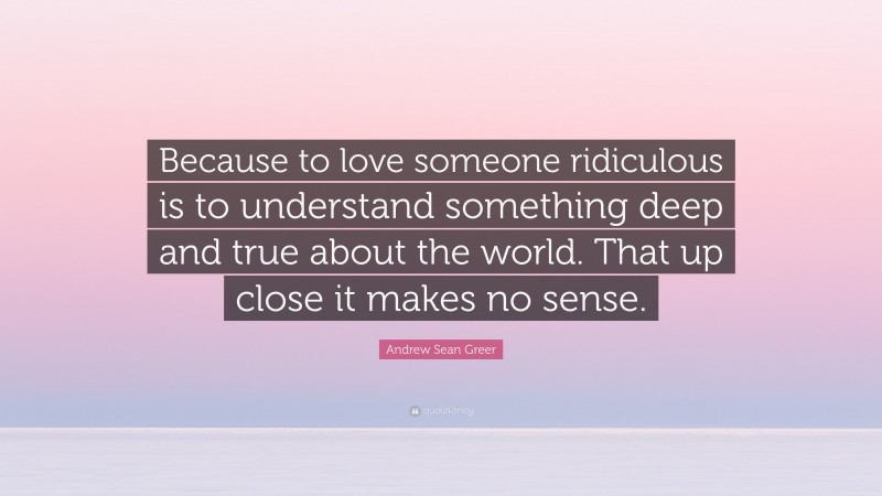 Andrew Sean Greer Quote: “Because to love someone ridiculous is to understand something deep and true about the world. That up close it makes no sense.”
