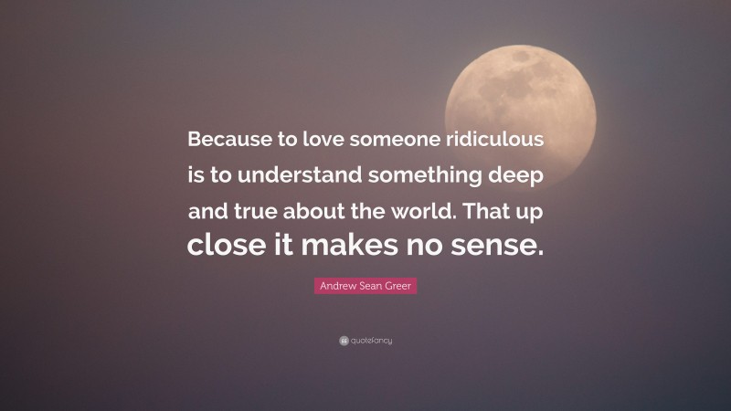 Andrew Sean Greer Quote: “Because to love someone ridiculous is to understand something deep and true about the world. That up close it makes no sense.”