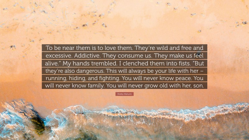 Shelby Mahurin Quote: “To be near them is to love them. They’re wild and free and excessive. Addictive. They consume us. They make us feel alive.” My hands trembled. I clenched them into fists. “But they’re also dangerous. This will always be your life with her – running, hiding, and fighting. You will never know peace. You will never know family. You will never grow old with her, son.”