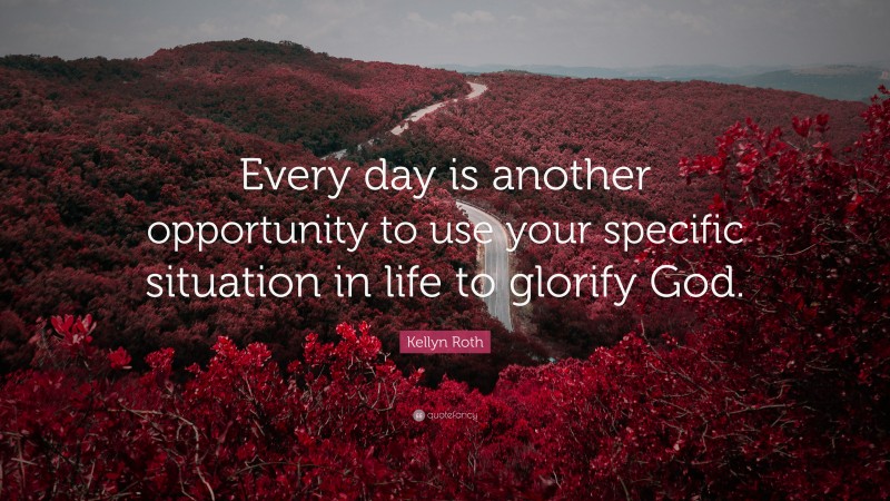 Kellyn Roth Quote: “Every day is another opportunity to use your specific situation in life to glorify God.”